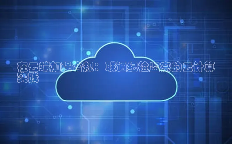 意昂4凯捷娱乐百度 H5在云端加强合规：联通纪检监察的云计算
实践