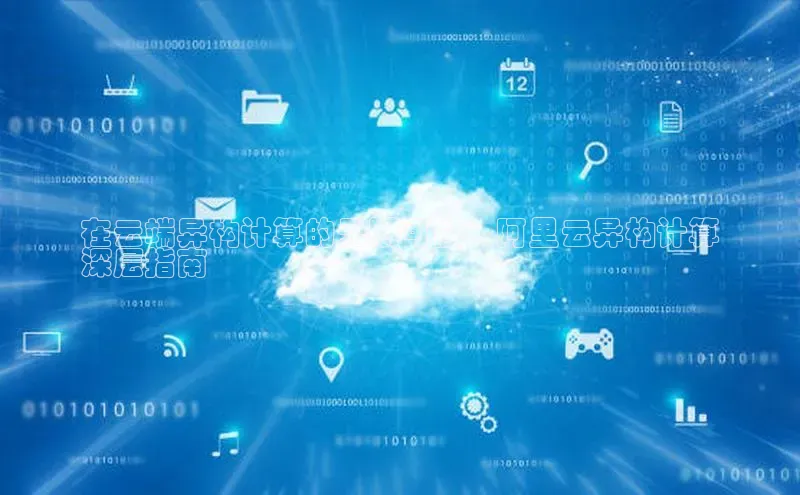 凯捷路畅科技在云端异构计算的无限可能：阿里云异构计算
深层指南